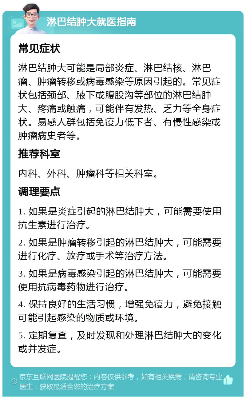 淋巴结肿大就医指南 常见症状 淋巴结肿大可能是局部炎症、淋巴结核、淋巴瘤、肿瘤转移或病毒感染等原因引起的。常见症状包括颈部、腋下或腹股沟等部位的淋巴结肿大、疼痛或触痛，可能伴有发热、乏力等全身症状。易感人群包括免疫力低下者、有慢性感染或肿瘤病史者等。 推荐科室 内科、外科、肿瘤科等相关科室。 调理要点 1. 如果是炎症引起的淋巴结肿大，可能需要使用抗生素进行治疗。 2. 如果是肿瘤转移引起的淋巴结肿大，可能需要进行化疗、放疗或手术等治疗方法。 3. 如果是病毒感染引起的淋巴结肿大，可能需要使用抗病毒药物进行治疗。 4. 保持良好的生活习惯，增强免疫力，避免接触可能引起感染的物质或环境。 5. 定期复查，及时发现和处理淋巴结肿大的变化或并发症。