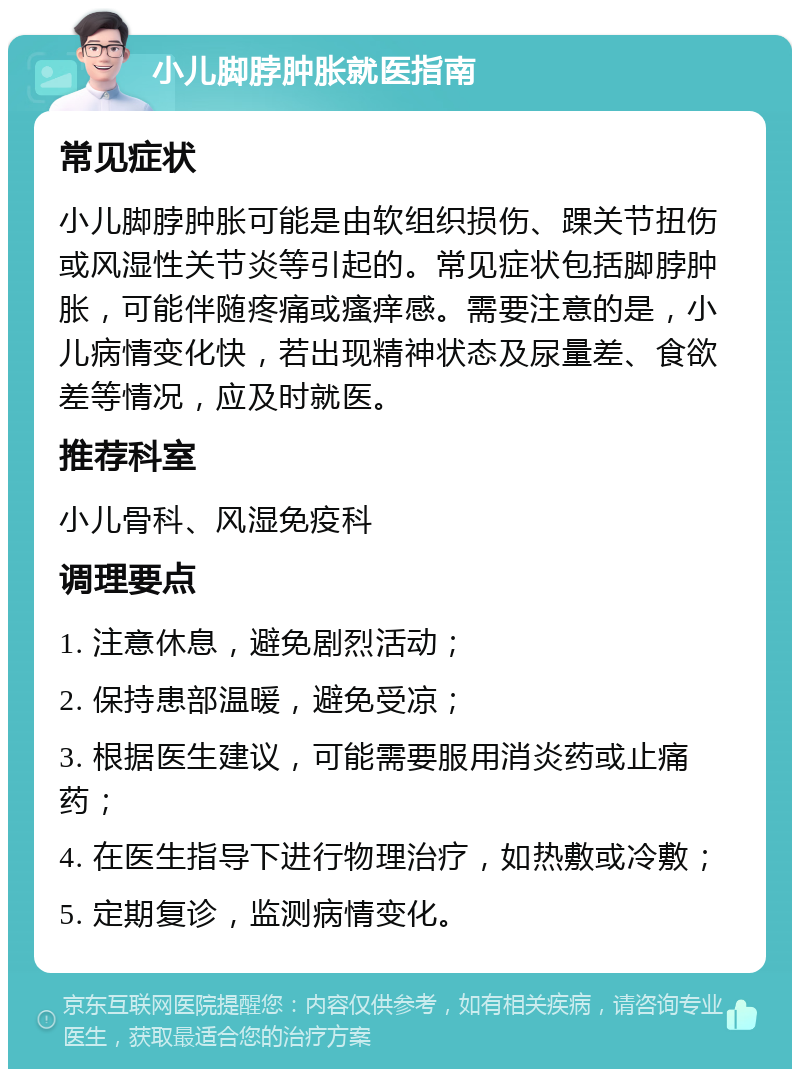 小儿脚脖肿胀就医指南 常见症状 小儿脚脖肿胀可能是由软组织损伤、踝关节扭伤或风湿性关节炎等引起的。常见症状包括脚脖肿胀，可能伴随疼痛或瘙痒感。需要注意的是，小儿病情变化快，若出现精神状态及尿量差、食欲差等情况，应及时就医。 推荐科室 小儿骨科、风湿免疫科 调理要点 1. 注意休息，避免剧烈活动； 2. 保持患部温暖，避免受凉； 3. 根据医生建议，可能需要服用消炎药或止痛药； 4. 在医生指导下进行物理治疗，如热敷或冷敷； 5. 定期复诊，监测病情变化。