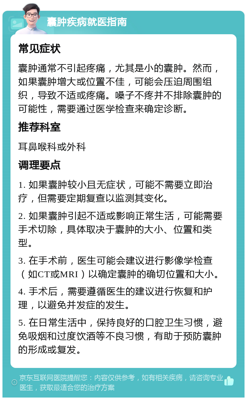 囊肿疾病就医指南 常见症状 囊肿通常不引起疼痛，尤其是小的囊肿。然而，如果囊肿增大或位置不佳，可能会压迫周围组织，导致不适或疼痛。嗓子不疼并不排除囊肿的可能性，需要通过医学检查来确定诊断。 推荐科室 耳鼻喉科或外科 调理要点 1. 如果囊肿较小且无症状，可能不需要立即治疗，但需要定期复查以监测其变化。 2. 如果囊肿引起不适或影响正常生活，可能需要手术切除，具体取决于囊肿的大小、位置和类型。 3. 在手术前，医生可能会建议进行影像学检查（如CT或MRI）以确定囊肿的确切位置和大小。 4. 手术后，需要遵循医生的建议进行恢复和护理，以避免并发症的发生。 5. 在日常生活中，保持良好的口腔卫生习惯，避免吸烟和过度饮酒等不良习惯，有助于预防囊肿的形成或复发。