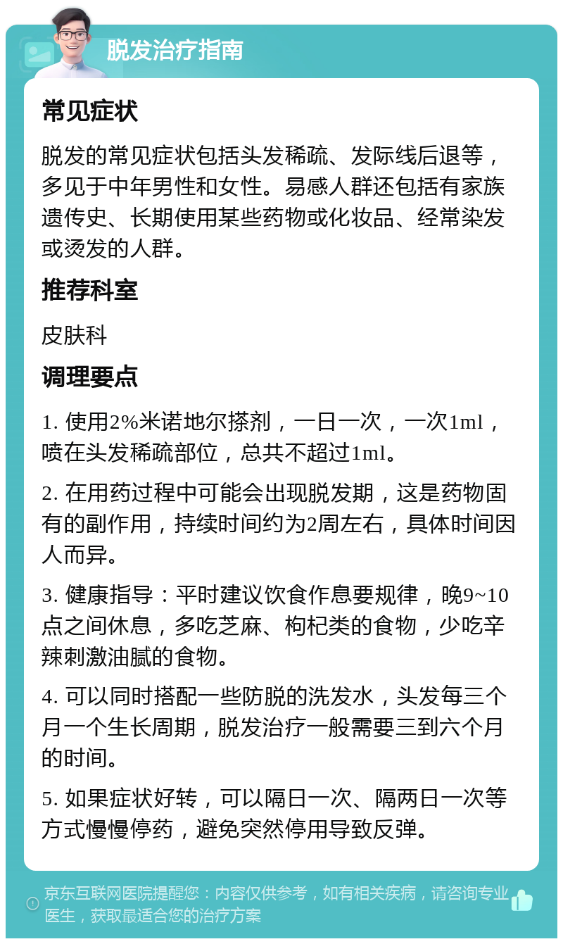 脱发治疗指南 常见症状 脱发的常见症状包括头发稀疏、发际线后退等，多见于中年男性和女性。易感人群还包括有家族遗传史、长期使用某些药物或化妆品、经常染发或烫发的人群。 推荐科室 皮肤科 调理要点 1. 使用2%米诺地尔搽剂，一日一次，一次1ml，喷在头发稀疏部位，总共不超过1ml。 2. 在用药过程中可能会出现脱发期，这是药物固有的副作用，持续时间约为2周左右，具体时间因人而异。 3. 健康指导：平时建议饮食作息要规律，晚9~10点之间休息，多吃芝麻、枸杞类的食物，少吃辛辣刺激油腻的食物。 4. 可以同时搭配一些防脱的洗发水，头发每三个月一个生长周期，脱发治疗一般需要三到六个月的时间。 5. 如果症状好转，可以隔日一次、隔两日一次等方式慢慢停药，避免突然停用导致反弹。