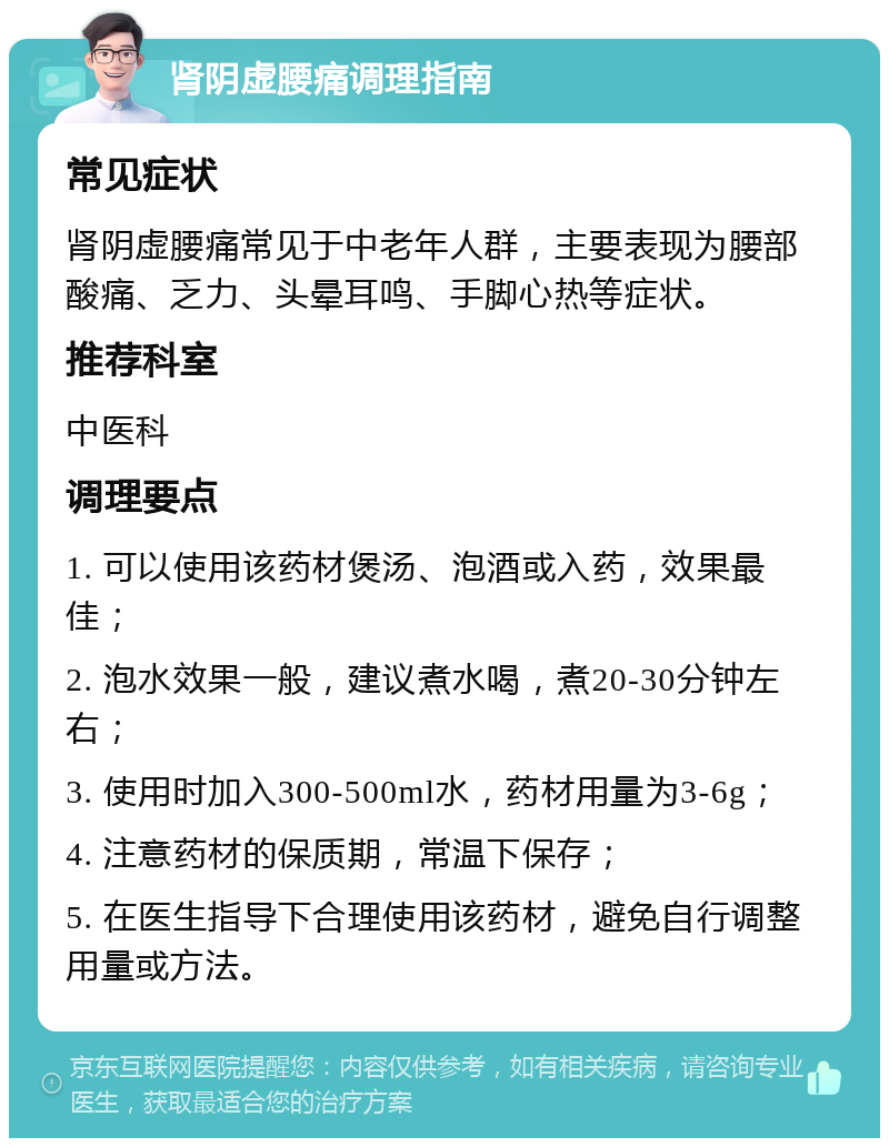 肾阴虚腰痛调理指南 常见症状 肾阴虚腰痛常见于中老年人群，主要表现为腰部酸痛、乏力、头晕耳鸣、手脚心热等症状。 推荐科室 中医科 调理要点 1. 可以使用该药材煲汤、泡酒或入药，效果最佳； 2. 泡水效果一般，建议煮水喝，煮20-30分钟左右； 3. 使用时加入300-500ml水，药材用量为3-6g； 4. 注意药材的保质期，常温下保存； 5. 在医生指导下合理使用该药材，避免自行调整用量或方法。