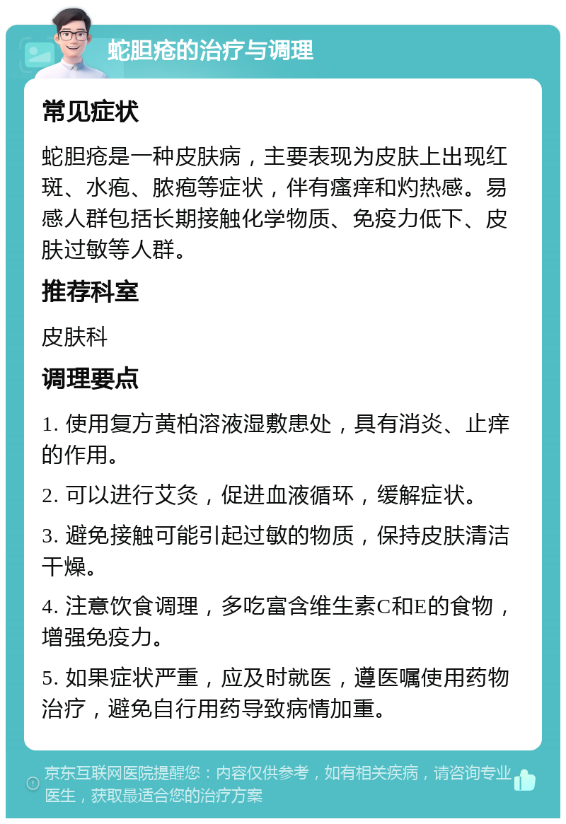 蛇胆疮的治疗与调理 常见症状 蛇胆疮是一种皮肤病，主要表现为皮肤上出现红斑、水疱、脓疱等症状，伴有瘙痒和灼热感。易感人群包括长期接触化学物质、免疫力低下、皮肤过敏等人群。 推荐科室 皮肤科 调理要点 1. 使用复方黄柏溶液湿敷患处，具有消炎、止痒的作用。 2. 可以进行艾灸，促进血液循环，缓解症状。 3. 避免接触可能引起过敏的物质，保持皮肤清洁干燥。 4. 注意饮食调理，多吃富含维生素C和E的食物，增强免疫力。 5. 如果症状严重，应及时就医，遵医嘱使用药物治疗，避免自行用药导致病情加重。