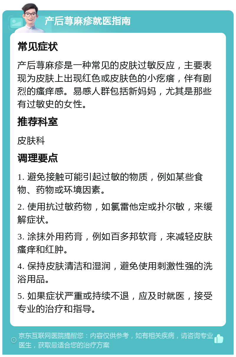 产后荨麻疹就医指南 常见症状 产后荨麻疹是一种常见的皮肤过敏反应，主要表现为皮肤上出现红色或皮肤色的小疙瘩，伴有剧烈的瘙痒感。易感人群包括新妈妈，尤其是那些有过敏史的女性。 推荐科室 皮肤科 调理要点 1. 避免接触可能引起过敏的物质，例如某些食物、药物或环境因素。 2. 使用抗过敏药物，如氯雷他定或扑尔敏，来缓解症状。 3. 涂抹外用药膏，例如百多邦软膏，来减轻皮肤瘙痒和红肿。 4. 保持皮肤清洁和湿润，避免使用刺激性强的洗浴用品。 5. 如果症状严重或持续不退，应及时就医，接受专业的治疗和指导。