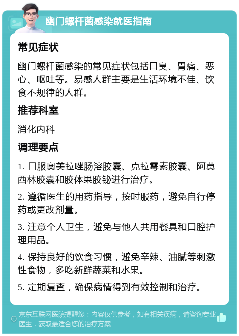 幽门螺杆菌感染就医指南 常见症状 幽门螺杆菌感染的常见症状包括口臭、胃痛、恶心、呕吐等。易感人群主要是生活环境不佳、饮食不规律的人群。 推荐科室 消化内科 调理要点 1. 口服奥美拉唑肠溶胶囊、克拉霉素胶囊、阿莫西林胶囊和胶体果胶铋进行治疗。 2. 遵循医生的用药指导，按时服药，避免自行停药或更改剂量。 3. 注意个人卫生，避免与他人共用餐具和口腔护理用品。 4. 保持良好的饮食习惯，避免辛辣、油腻等刺激性食物，多吃新鲜蔬菜和水果。 5. 定期复查，确保病情得到有效控制和治疗。