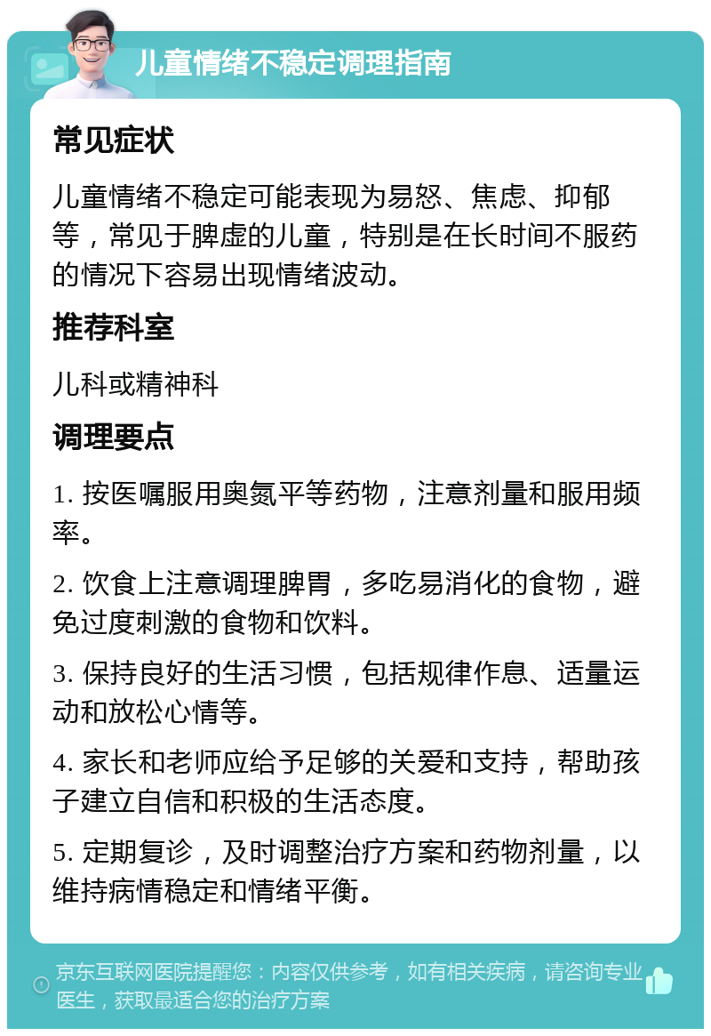 儿童情绪不稳定调理指南 常见症状 儿童情绪不稳定可能表现为易怒、焦虑、抑郁等，常见于脾虚的儿童，特别是在长时间不服药的情况下容易出现情绪波动。 推荐科室 儿科或精神科 调理要点 1. 按医嘱服用奥氮平等药物，注意剂量和服用频率。 2. 饮食上注意调理脾胃，多吃易消化的食物，避免过度刺激的食物和饮料。 3. 保持良好的生活习惯，包括规律作息、适量运动和放松心情等。 4. 家长和老师应给予足够的关爱和支持，帮助孩子建立自信和积极的生活态度。 5. 定期复诊，及时调整治疗方案和药物剂量，以维持病情稳定和情绪平衡。