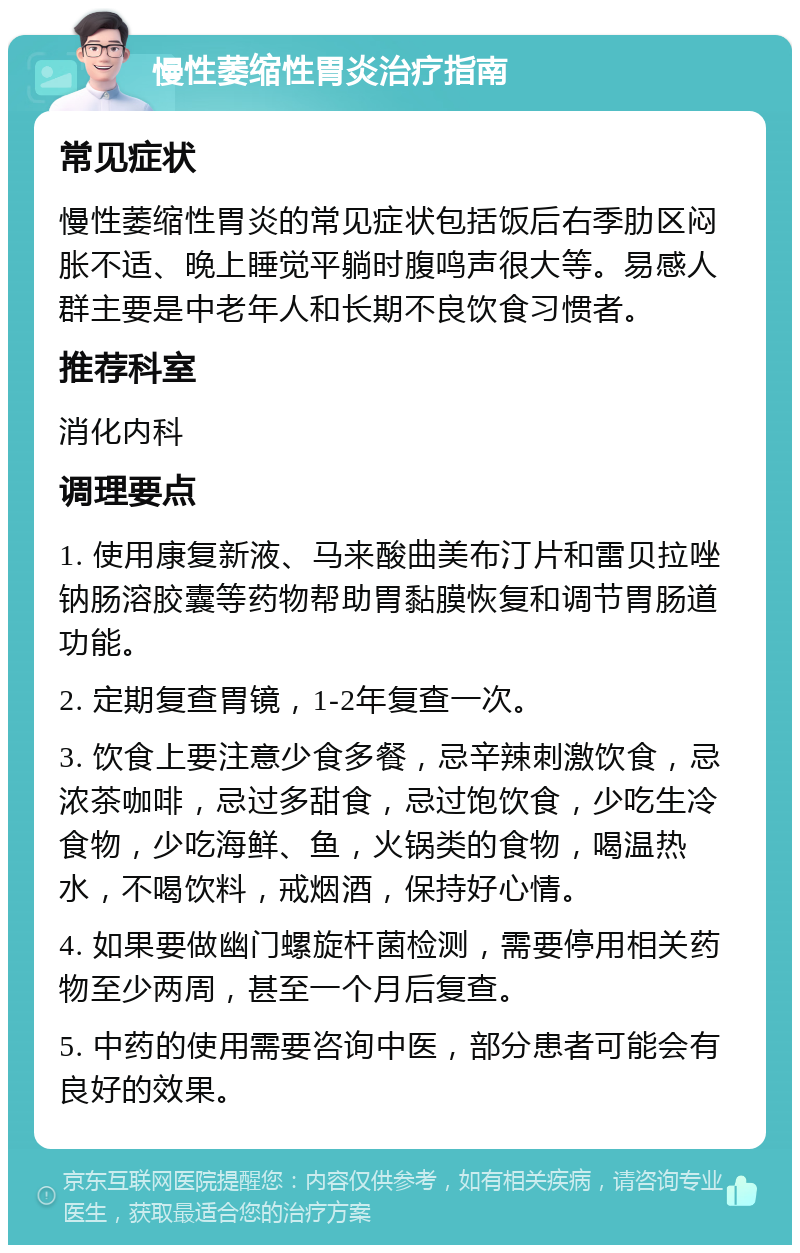 慢性萎缩性胃炎治疗指南 常见症状 慢性萎缩性胃炎的常见症状包括饭后右季肋区闷胀不适、晚上睡觉平躺时腹鸣声很大等。易感人群主要是中老年人和长期不良饮食习惯者。 推荐科室 消化内科 调理要点 1. 使用康复新液、马来酸曲美布汀片和雷贝拉唑钠肠溶胶囊等药物帮助胃黏膜恢复和调节胃肠道功能。 2. 定期复查胃镜，1-2年复查一次。 3. 饮食上要注意少食多餐，忌辛辣刺激饮食，忌浓茶咖啡，忌过多甜食，忌过饱饮食，少吃生冷食物，少吃海鲜、鱼，火锅类的食物，喝温热水，不喝饮料，戒烟酒，保持好心情。 4. 如果要做幽门螺旋杆菌检测，需要停用相关药物至少两周，甚至一个月后复查。 5. 中药的使用需要咨询中医，部分患者可能会有良好的效果。