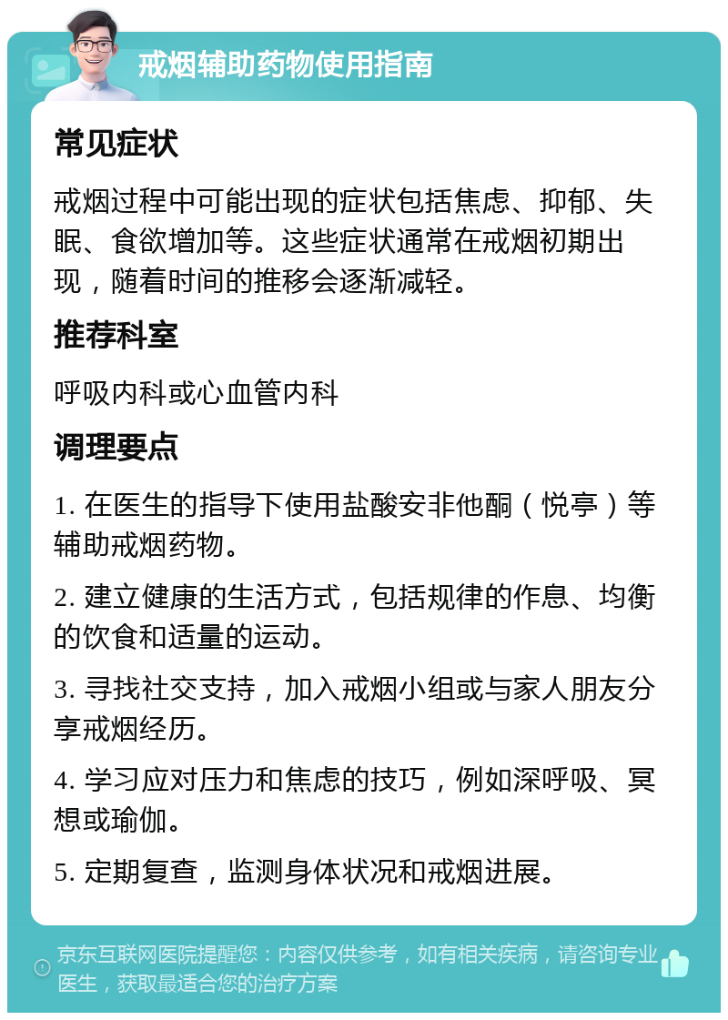 戒烟辅助药物使用指南 常见症状 戒烟过程中可能出现的症状包括焦虑、抑郁、失眠、食欲增加等。这些症状通常在戒烟初期出现，随着时间的推移会逐渐减轻。 推荐科室 呼吸内科或心血管内科 调理要点 1. 在医生的指导下使用盐酸安非他酮（悦亭）等辅助戒烟药物。 2. 建立健康的生活方式，包括规律的作息、均衡的饮食和适量的运动。 3. 寻找社交支持，加入戒烟小组或与家人朋友分享戒烟经历。 4. 学习应对压力和焦虑的技巧，例如深呼吸、冥想或瑜伽。 5. 定期复查，监测身体状况和戒烟进展。