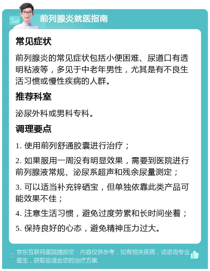 前列腺炎就医指南 常见症状 前列腺炎的常见症状包括小便困难、尿道口有透明粘液等，多见于中老年男性，尤其是有不良生活习惯或慢性疾病的人群。 推荐科室 泌尿外科或男科专科。 调理要点 1. 使用前列舒通胶囊进行治疗； 2. 如果服用一周没有明显效果，需要到医院进行前列腺液常规、泌尿系超声和残余尿量测定； 3. 可以适当补充锌硒宝，但单独依靠此类产品可能效果不佳； 4. 注意生活习惯，避免过度劳累和长时间坐着； 5. 保持良好的心态，避免精神压力过大。