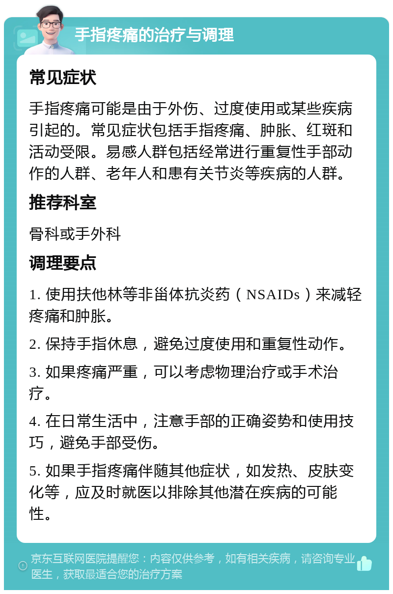 手指疼痛的治疗与调理 常见症状 手指疼痛可能是由于外伤、过度使用或某些疾病引起的。常见症状包括手指疼痛、肿胀、红斑和活动受限。易感人群包括经常进行重复性手部动作的人群、老年人和患有关节炎等疾病的人群。 推荐科室 骨科或手外科 调理要点 1. 使用扶他林等非甾体抗炎药（NSAIDs）来减轻疼痛和肿胀。 2. 保持手指休息，避免过度使用和重复性动作。 3. 如果疼痛严重，可以考虑物理治疗或手术治疗。 4. 在日常生活中，注意手部的正确姿势和使用技巧，避免手部受伤。 5. 如果手指疼痛伴随其他症状，如发热、皮肤变化等，应及时就医以排除其他潜在疾病的可能性。