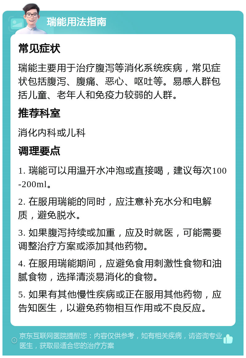 瑞能用法指南 常见症状 瑞能主要用于治疗腹泻等消化系统疾病，常见症状包括腹泻、腹痛、恶心、呕吐等。易感人群包括儿童、老年人和免疫力较弱的人群。 推荐科室 消化内科或儿科 调理要点 1. 瑞能可以用温开水冲泡或直接喝，建议每次100-200ml。 2. 在服用瑞能的同时，应注意补充水分和电解质，避免脱水。 3. 如果腹泻持续或加重，应及时就医，可能需要调整治疗方案或添加其他药物。 4. 在服用瑞能期间，应避免食用刺激性食物和油腻食物，选择清淡易消化的食物。 5. 如果有其他慢性疾病或正在服用其他药物，应告知医生，以避免药物相互作用或不良反应。