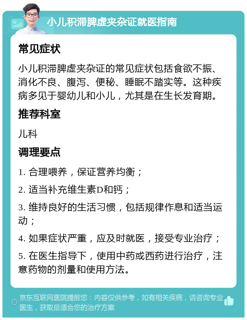 小儿积滞脾虚夹杂证就医指南 常见症状 小儿积滞脾虚夹杂证的常见症状包括食欲不振、消化不良、腹泻、便秘、睡眠不踏实等。这种疾病多见于婴幼儿和小儿，尤其是在生长发育期。 推荐科室 儿科 调理要点 1. 合理喂养，保证营养均衡； 2. 适当补充维生素D和钙； 3. 维持良好的生活习惯，包括规律作息和适当运动； 4. 如果症状严重，应及时就医，接受专业治疗； 5. 在医生指导下，使用中药或西药进行治疗，注意药物的剂量和使用方法。