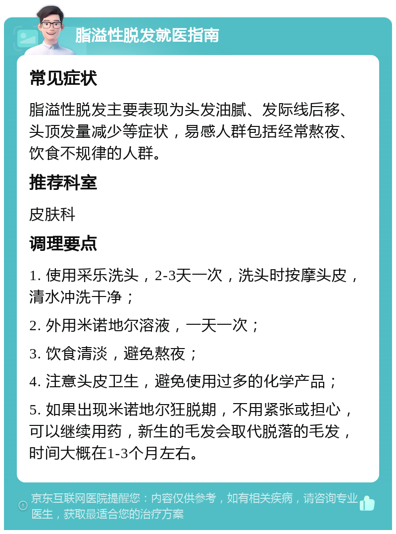 脂溢性脱发就医指南 常见症状 脂溢性脱发主要表现为头发油腻、发际线后移、头顶发量减少等症状，易感人群包括经常熬夜、饮食不规律的人群。 推荐科室 皮肤科 调理要点 1. 使用采乐洗头，2-3天一次，洗头时按摩头皮，清水冲洗干净； 2. 外用米诺地尔溶液，一天一次； 3. 饮食清淡，避免熬夜； 4. 注意头皮卫生，避免使用过多的化学产品； 5. 如果出现米诺地尔狂脱期，不用紧张或担心，可以继续用药，新生的毛发会取代脱落的毛发，时间大概在1-3个月左右。