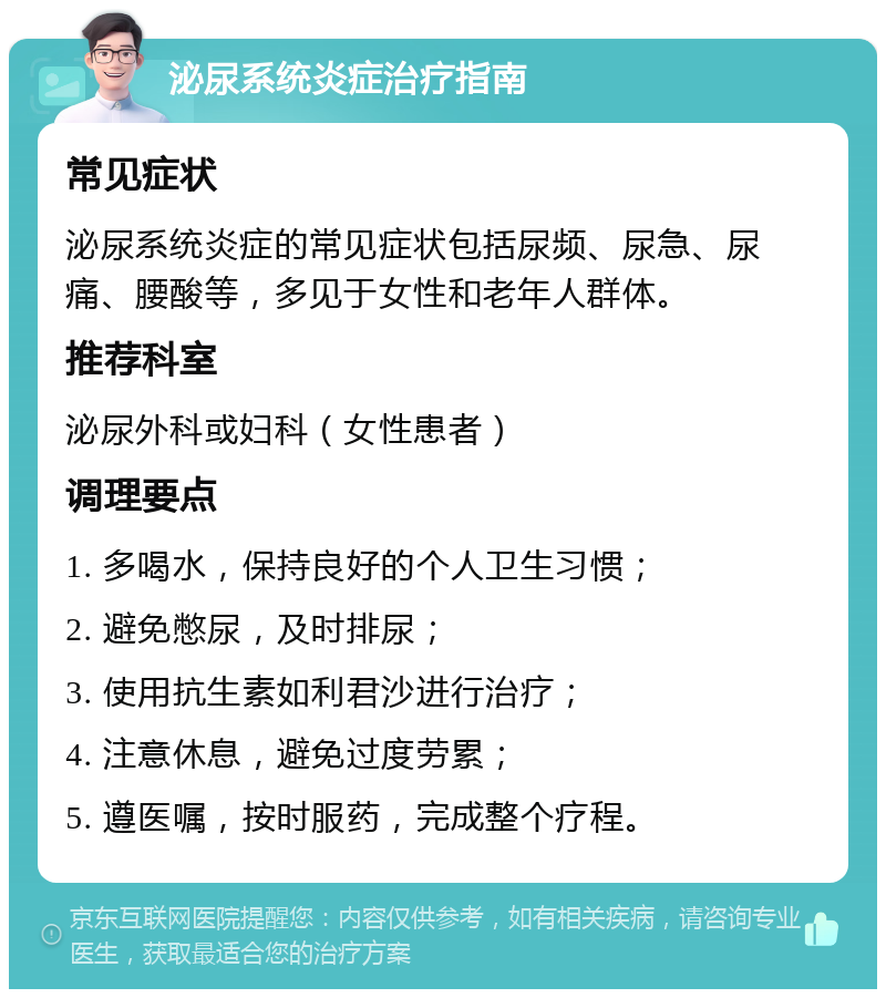 泌尿系统炎症治疗指南 常见症状 泌尿系统炎症的常见症状包括尿频、尿急、尿痛、腰酸等，多见于女性和老年人群体。 推荐科室 泌尿外科或妇科（女性患者） 调理要点 1. 多喝水，保持良好的个人卫生习惯； 2. 避免憋尿，及时排尿； 3. 使用抗生素如利君沙进行治疗； 4. 注意休息，避免过度劳累； 5. 遵医嘱，按时服药，完成整个疗程。