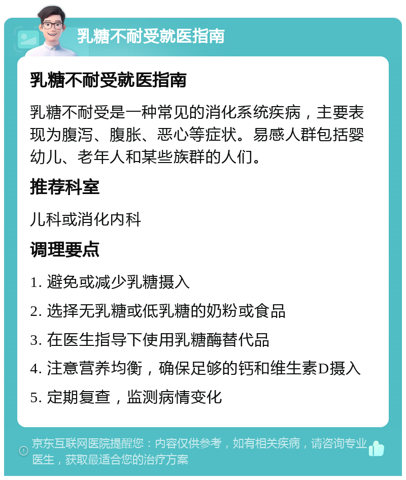 乳糖不耐受就医指南 乳糖不耐受就医指南 乳糖不耐受是一种常见的消化系统疾病，主要表现为腹泻、腹胀、恶心等症状。易感人群包括婴幼儿、老年人和某些族群的人们。 推荐科室 儿科或消化内科 调理要点 1. 避免或减少乳糖摄入 2. 选择无乳糖或低乳糖的奶粉或食品 3. 在医生指导下使用乳糖酶替代品 4. 注意营养均衡，确保足够的钙和维生素D摄入 5. 定期复查，监测病情变化