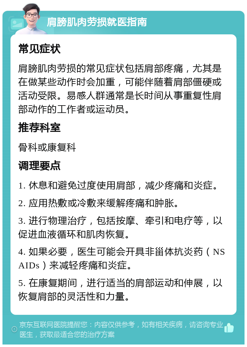 肩膀肌肉劳损就医指南 常见症状 肩膀肌肉劳损的常见症状包括肩部疼痛，尤其是在做某些动作时会加重，可能伴随着肩部僵硬或活动受限。易感人群通常是长时间从事重复性肩部动作的工作者或运动员。 推荐科室 骨科或康复科 调理要点 1. 休息和避免过度使用肩部，减少疼痛和炎症。 2. 应用热敷或冷敷来缓解疼痛和肿胀。 3. 进行物理治疗，包括按摩、牵引和电疗等，以促进血液循环和肌肉恢复。 4. 如果必要，医生可能会开具非甾体抗炎药（NSAIDs）来减轻疼痛和炎症。 5. 在康复期间，进行适当的肩部运动和伸展，以恢复肩部的灵活性和力量。