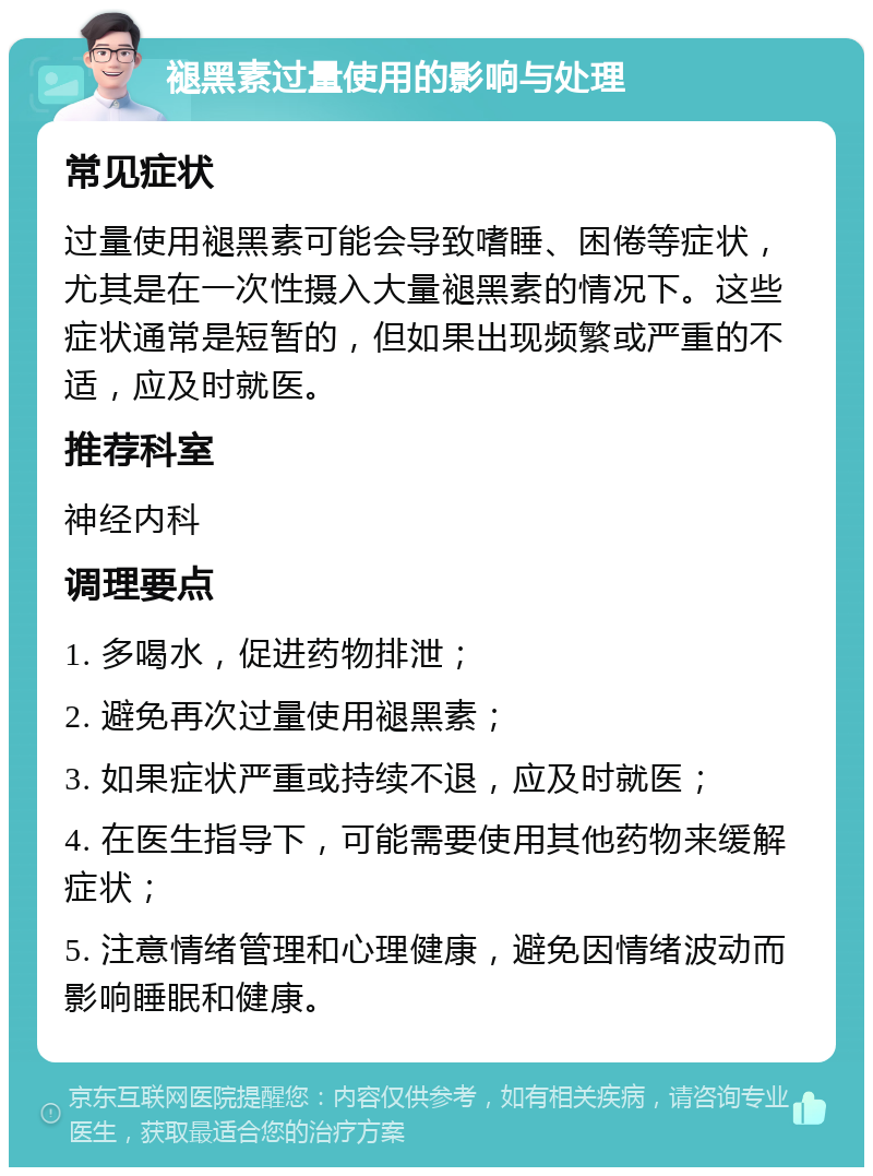 褪黑素过量使用的影响与处理 常见症状 过量使用褪黑素可能会导致嗜睡、困倦等症状，尤其是在一次性摄入大量褪黑素的情况下。这些症状通常是短暂的，但如果出现频繁或严重的不适，应及时就医。 推荐科室 神经内科 调理要点 1. 多喝水，促进药物排泄； 2. 避免再次过量使用褪黑素； 3. 如果症状严重或持续不退，应及时就医； 4. 在医生指导下，可能需要使用其他药物来缓解症状； 5. 注意情绪管理和心理健康，避免因情绪波动而影响睡眠和健康。