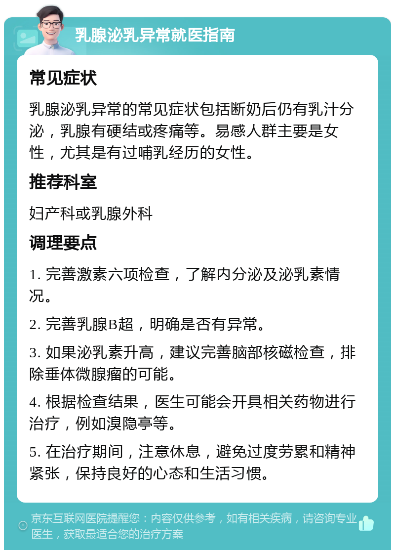 乳腺泌乳异常就医指南 常见症状 乳腺泌乳异常的常见症状包括断奶后仍有乳汁分泌，乳腺有硬结或疼痛等。易感人群主要是女性，尤其是有过哺乳经历的女性。 推荐科室 妇产科或乳腺外科 调理要点 1. 完善激素六项检查，了解内分泌及泌乳素情况。 2. 完善乳腺B超，明确是否有异常。 3. 如果泌乳素升高，建议完善脑部核磁检查，排除垂体微腺瘤的可能。 4. 根据检查结果，医生可能会开具相关药物进行治疗，例如溴隐亭等。 5. 在治疗期间，注意休息，避免过度劳累和精神紧张，保持良好的心态和生活习惯。