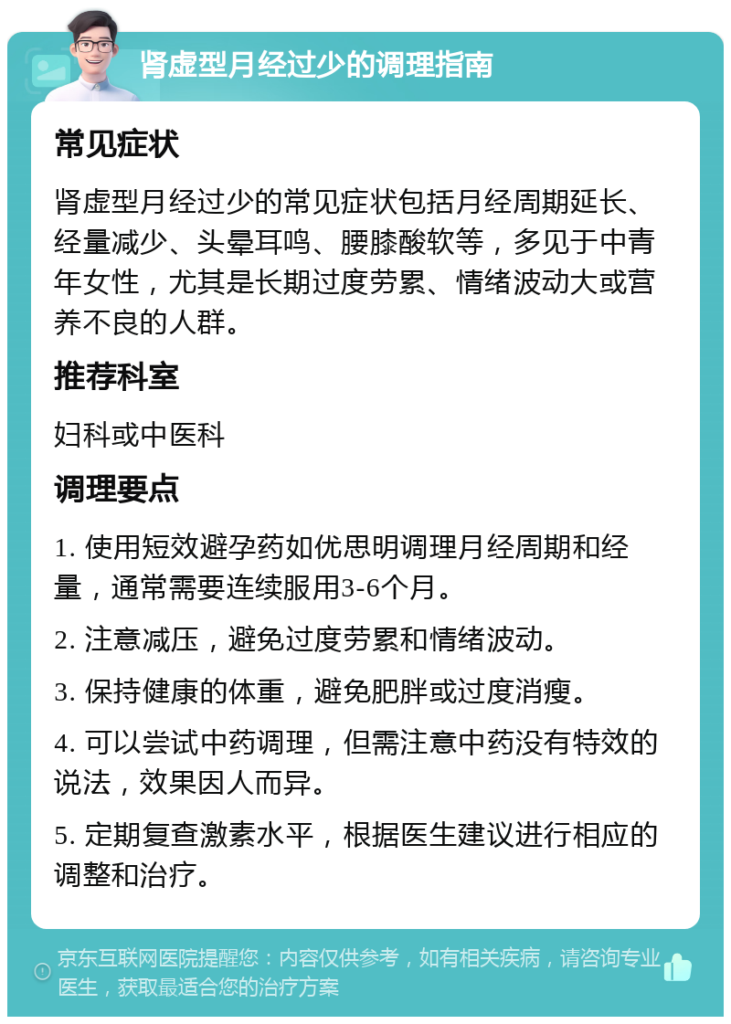 肾虚型月经过少的调理指南 常见症状 肾虚型月经过少的常见症状包括月经周期延长、经量减少、头晕耳鸣、腰膝酸软等，多见于中青年女性，尤其是长期过度劳累、情绪波动大或营养不良的人群。 推荐科室 妇科或中医科 调理要点 1. 使用短效避孕药如优思明调理月经周期和经量，通常需要连续服用3-6个月。 2. 注意减压，避免过度劳累和情绪波动。 3. 保持健康的体重，避免肥胖或过度消瘦。 4. 可以尝试中药调理，但需注意中药没有特效的说法，效果因人而异。 5. 定期复查激素水平，根据医生建议进行相应的调整和治疗。