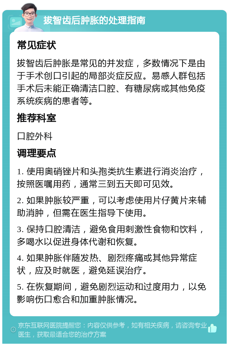 拔智齿后肿胀的处理指南 常见症状 拔智齿后肿胀是常见的并发症，多数情况下是由于手术创口引起的局部炎症反应。易感人群包括手术后未能正确清洁口腔、有糖尿病或其他免疫系统疾病的患者等。 推荐科室 口腔外科 调理要点 1. 使用奥硝锉片和头孢类抗生素进行消炎治疗，按照医嘱用药，通常三到五天即可见效。 2. 如果肿胀较严重，可以考虑使用片仔黄片来辅助消肿，但需在医生指导下使用。 3. 保持口腔清洁，避免食用刺激性食物和饮料，多喝水以促进身体代谢和恢复。 4. 如果肿胀伴随发热、剧烈疼痛或其他异常症状，应及时就医，避免延误治疗。 5. 在恢复期间，避免剧烈运动和过度用力，以免影响伤口愈合和加重肿胀情况。