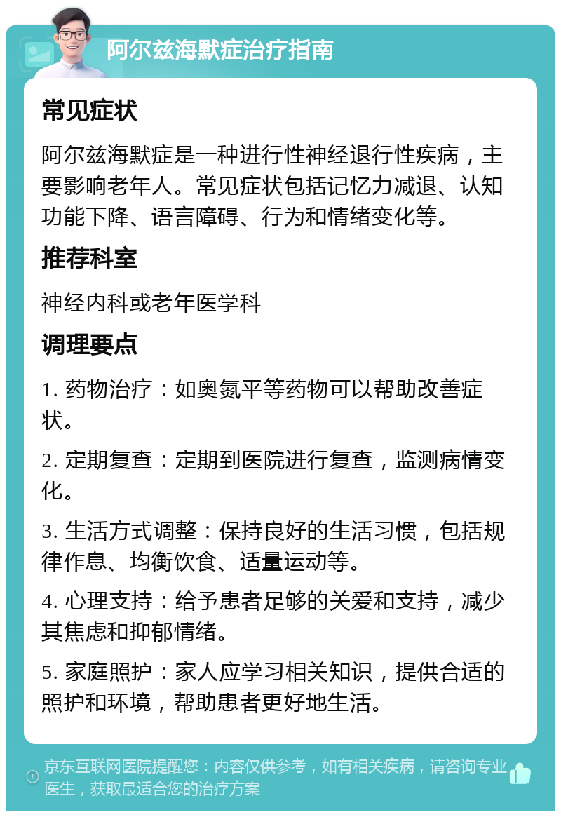 阿尔兹海默症治疗指南 常见症状 阿尔兹海默症是一种进行性神经退行性疾病，主要影响老年人。常见症状包括记忆力减退、认知功能下降、语言障碍、行为和情绪变化等。 推荐科室 神经内科或老年医学科 调理要点 1. 药物治疗：如奥氮平等药物可以帮助改善症状。 2. 定期复查：定期到医院进行复查，监测病情变化。 3. 生活方式调整：保持良好的生活习惯，包括规律作息、均衡饮食、适量运动等。 4. 心理支持：给予患者足够的关爱和支持，减少其焦虑和抑郁情绪。 5. 家庭照护：家人应学习相关知识，提供合适的照护和环境，帮助患者更好地生活。