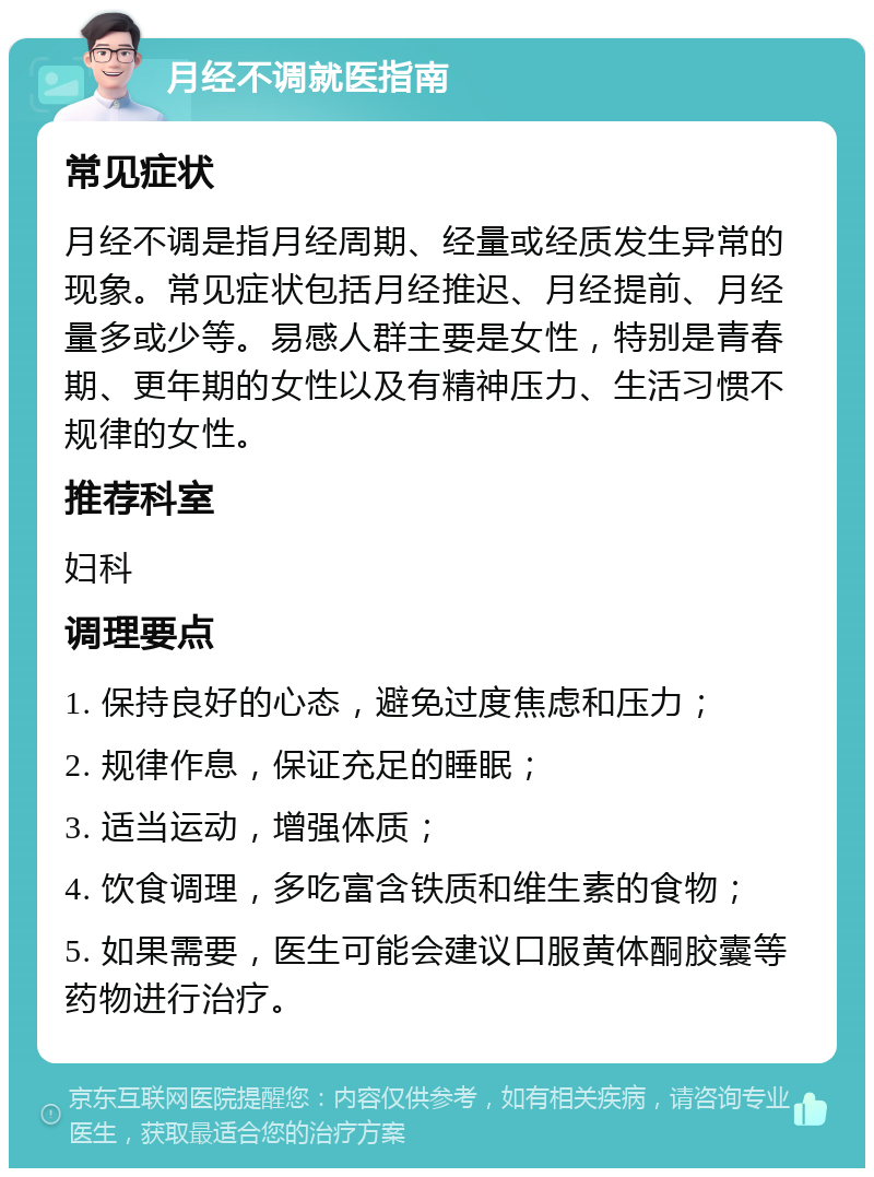 月经不调就医指南 常见症状 月经不调是指月经周期、经量或经质发生异常的现象。常见症状包括月经推迟、月经提前、月经量多或少等。易感人群主要是女性，特别是青春期、更年期的女性以及有精神压力、生活习惯不规律的女性。 推荐科室 妇科 调理要点 1. 保持良好的心态，避免过度焦虑和压力； 2. 规律作息，保证充足的睡眠； 3. 适当运动，增强体质； 4. 饮食调理，多吃富含铁质和维生素的食物； 5. 如果需要，医生可能会建议口服黄体酮胶囊等药物进行治疗。