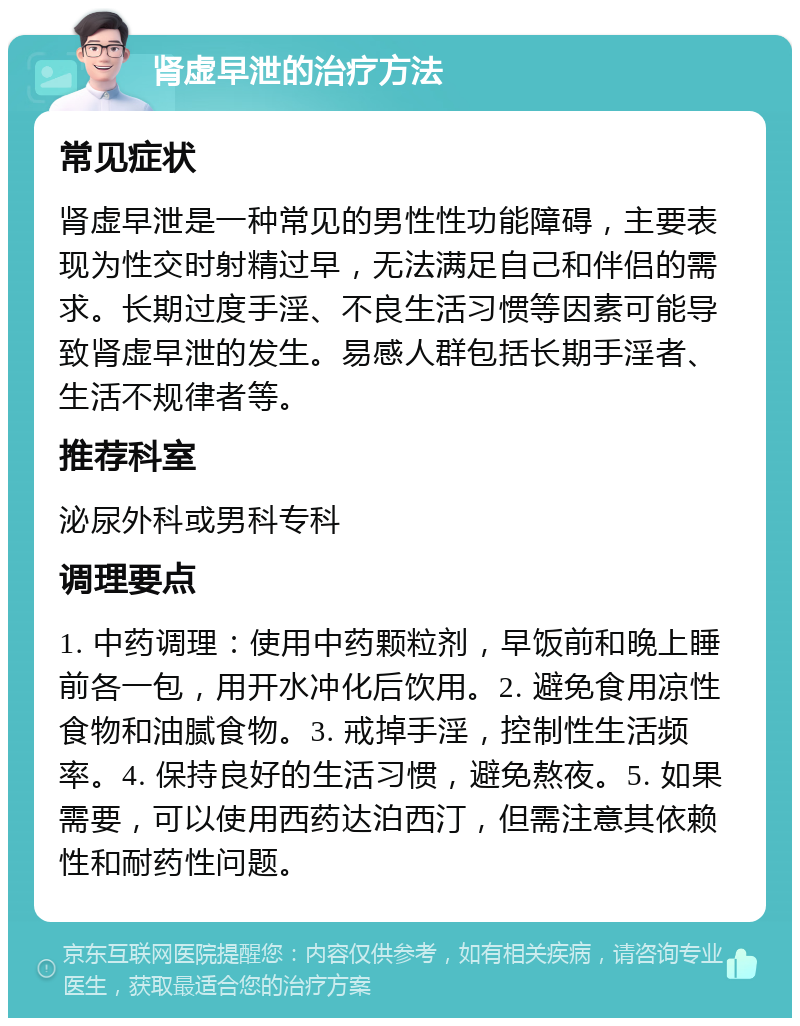 肾虚早泄的治疗方法 常见症状 肾虚早泄是一种常见的男性性功能障碍，主要表现为性交时射精过早，无法满足自己和伴侣的需求。长期过度手淫、不良生活习惯等因素可能导致肾虚早泄的发生。易感人群包括长期手淫者、生活不规律者等。 推荐科室 泌尿外科或男科专科 调理要点 1. 中药调理：使用中药颗粒剂，早饭前和晚上睡前各一包，用开水冲化后饮用。2. 避免食用凉性食物和油腻食物。3. 戒掉手淫，控制性生活频率。4. 保持良好的生活习惯，避免熬夜。5. 如果需要，可以使用西药达泊西汀，但需注意其依赖性和耐药性问题。