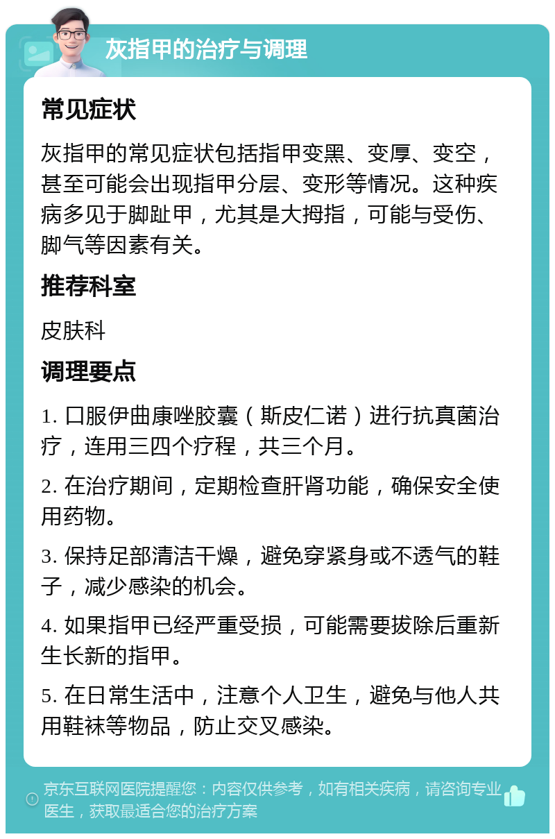 灰指甲的治疗与调理 常见症状 灰指甲的常见症状包括指甲变黑、变厚、变空，甚至可能会出现指甲分层、变形等情况。这种疾病多见于脚趾甲，尤其是大拇指，可能与受伤、脚气等因素有关。 推荐科室 皮肤科 调理要点 1. 口服伊曲康唑胶囊（斯皮仁诺）进行抗真菌治疗，连用三四个疗程，共三个月。 2. 在治疗期间，定期检查肝肾功能，确保安全使用药物。 3. 保持足部清洁干燥，避免穿紧身或不透气的鞋子，减少感染的机会。 4. 如果指甲已经严重受损，可能需要拔除后重新生长新的指甲。 5. 在日常生活中，注意个人卫生，避免与他人共用鞋袜等物品，防止交叉感染。