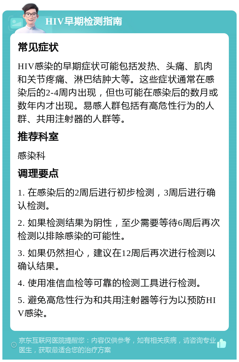 HIV早期检测指南 常见症状 HIV感染的早期症状可能包括发热、头痛、肌肉和关节疼痛、淋巴结肿大等。这些症状通常在感染后的2-4周内出现，但也可能在感染后的数月或数年内才出现。易感人群包括有高危性行为的人群、共用注射器的人群等。 推荐科室 感染科 调理要点 1. 在感染后的2周后进行初步检测，3周后进行确认检测。 2. 如果检测结果为阴性，至少需要等待6周后再次检测以排除感染的可能性。 3. 如果仍然担心，建议在12周后再次进行检测以确认结果。 4. 使用准信血检等可靠的检测工具进行检测。 5. 避免高危性行为和共用注射器等行为以预防HIV感染。