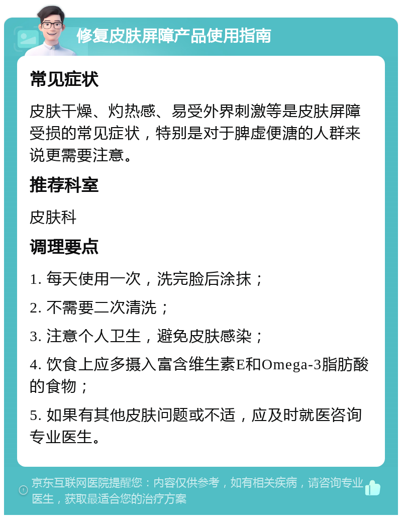 修复皮肤屏障产品使用指南 常见症状 皮肤干燥、灼热感、易受外界刺激等是皮肤屏障受损的常见症状，特别是对于脾虚便溏的人群来说更需要注意。 推荐科室 皮肤科 调理要点 1. 每天使用一次，洗完脸后涂抹； 2. 不需要二次清洗； 3. 注意个人卫生，避免皮肤感染； 4. 饮食上应多摄入富含维生素E和Omega-3脂肪酸的食物； 5. 如果有其他皮肤问题或不适，应及时就医咨询专业医生。