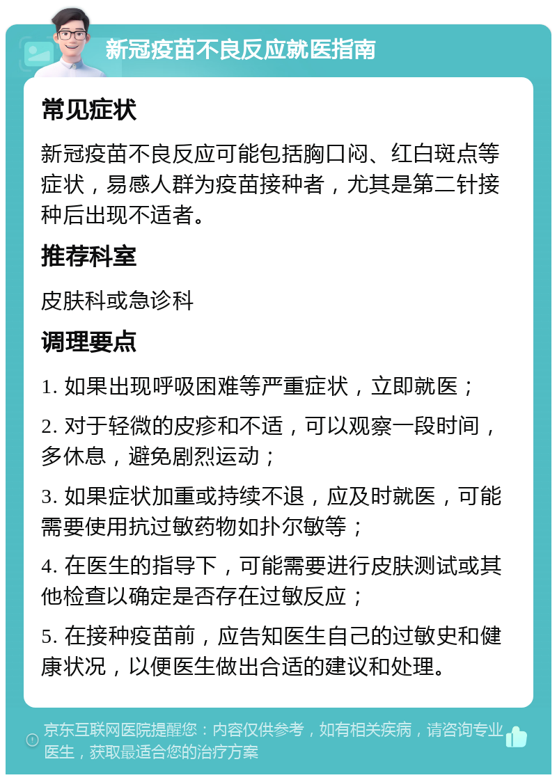 新冠疫苗不良反应就医指南 常见症状 新冠疫苗不良反应可能包括胸口闷、红白斑点等症状，易感人群为疫苗接种者，尤其是第二针接种后出现不适者。 推荐科室 皮肤科或急诊科 调理要点 1. 如果出现呼吸困难等严重症状，立即就医； 2. 对于轻微的皮疹和不适，可以观察一段时间，多休息，避免剧烈运动； 3. 如果症状加重或持续不退，应及时就医，可能需要使用抗过敏药物如扑尔敏等； 4. 在医生的指导下，可能需要进行皮肤测试或其他检查以确定是否存在过敏反应； 5. 在接种疫苗前，应告知医生自己的过敏史和健康状况，以便医生做出合适的建议和处理。