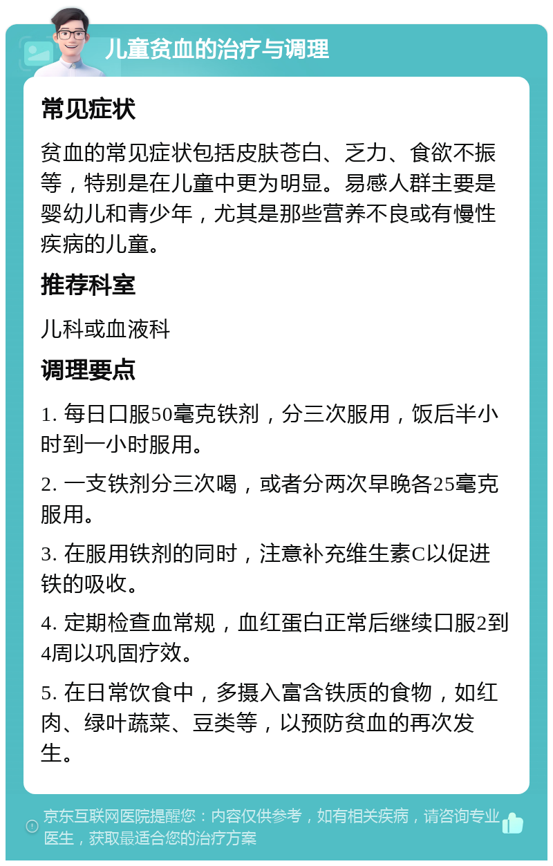 儿童贫血的治疗与调理 常见症状 贫血的常见症状包括皮肤苍白、乏力、食欲不振等，特别是在儿童中更为明显。易感人群主要是婴幼儿和青少年，尤其是那些营养不良或有慢性疾病的儿童。 推荐科室 儿科或血液科 调理要点 1. 每日口服50毫克铁剂，分三次服用，饭后半小时到一小时服用。 2. 一支铁剂分三次喝，或者分两次早晚各25毫克服用。 3. 在服用铁剂的同时，注意补充维生素C以促进铁的吸收。 4. 定期检查血常规，血红蛋白正常后继续口服2到4周以巩固疗效。 5. 在日常饮食中，多摄入富含铁质的食物，如红肉、绿叶蔬菜、豆类等，以预防贫血的再次发生。