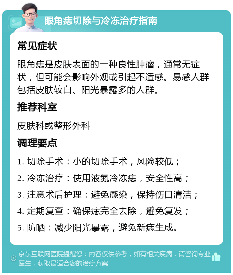 眼角痣切除与冷冻治疗指南 常见症状 眼角痣是皮肤表面的一种良性肿瘤，通常无症状，但可能会影响外观或引起不适感。易感人群包括皮肤较白、阳光暴露多的人群。 推荐科室 皮肤科或整形外科 调理要点 1. 切除手术：小的切除手术，风险较低； 2. 冷冻治疗：使用液氮冷冻痣，安全性高； 3. 注意术后护理：避免感染，保持伤口清洁； 4. 定期复查：确保痣完全去除，避免复发； 5. 防晒：减少阳光暴露，避免新痣生成。