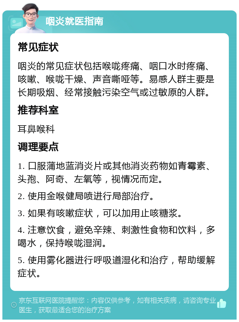 咽炎就医指南 常见症状 咽炎的常见症状包括喉咙疼痛、咽口水时疼痛、咳嗽、喉咙干燥、声音嘶哑等。易感人群主要是长期吸烟、经常接触污染空气或过敏原的人群。 推荐科室 耳鼻喉科 调理要点 1. 口服蒲地蓝消炎片或其他消炎药物如青霉素、头孢、阿奇、左氧等，视情况而定。 2. 使用金喉健局喷进行局部治疗。 3. 如果有咳嗽症状，可以加用止咳糖浆。 4. 注意饮食，避免辛辣、刺激性食物和饮料，多喝水，保持喉咙湿润。 5. 使用雾化器进行呼吸道湿化和治疗，帮助缓解症状。