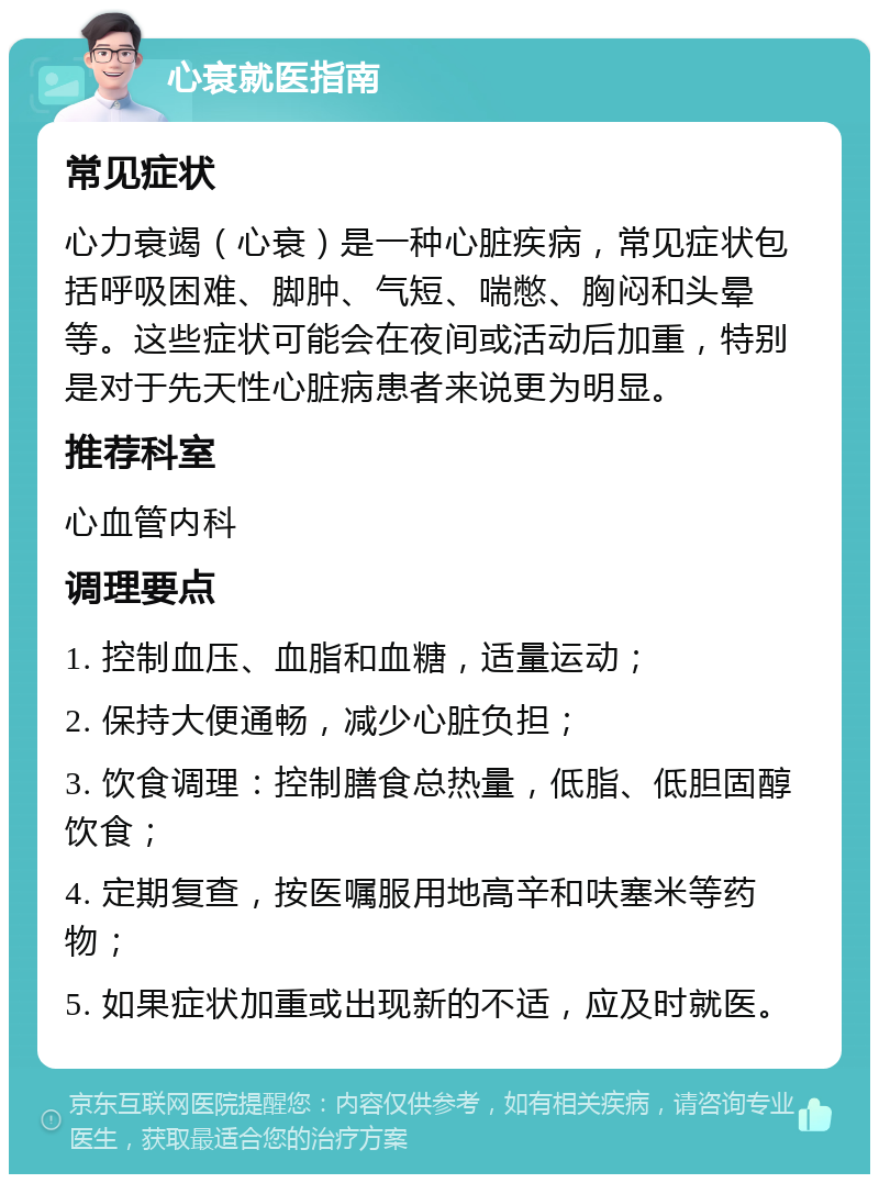 心衰就医指南 常见症状 心力衰竭（心衰）是一种心脏疾病，常见症状包括呼吸困难、脚肿、气短、喘憋、胸闷和头晕等。这些症状可能会在夜间或活动后加重，特别是对于先天性心脏病患者来说更为明显。 推荐科室 心血管内科 调理要点 1. 控制血压、血脂和血糖，适量运动； 2. 保持大便通畅，减少心脏负担； 3. 饮食调理：控制膳食总热量，低脂、低胆固醇饮食； 4. 定期复查，按医嘱服用地高辛和呋塞米等药物； 5. 如果症状加重或出现新的不适，应及时就医。