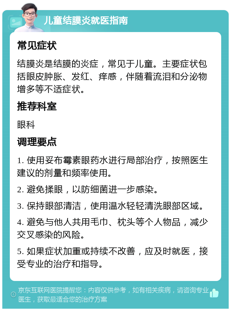 儿童结膜炎就医指南 常见症状 结膜炎是结膜的炎症，常见于儿童。主要症状包括眼皮肿胀、发红、痒感，伴随着流泪和分泌物增多等不适症状。 推荐科室 眼科 调理要点 1. 使用妥布霉素眼药水进行局部治疗，按照医生建议的剂量和频率使用。 2. 避免揉眼，以防细菌进一步感染。 3. 保持眼部清洁，使用温水轻轻清洗眼部区域。 4. 避免与他人共用毛巾、枕头等个人物品，减少交叉感染的风险。 5. 如果症状加重或持续不改善，应及时就医，接受专业的治疗和指导。