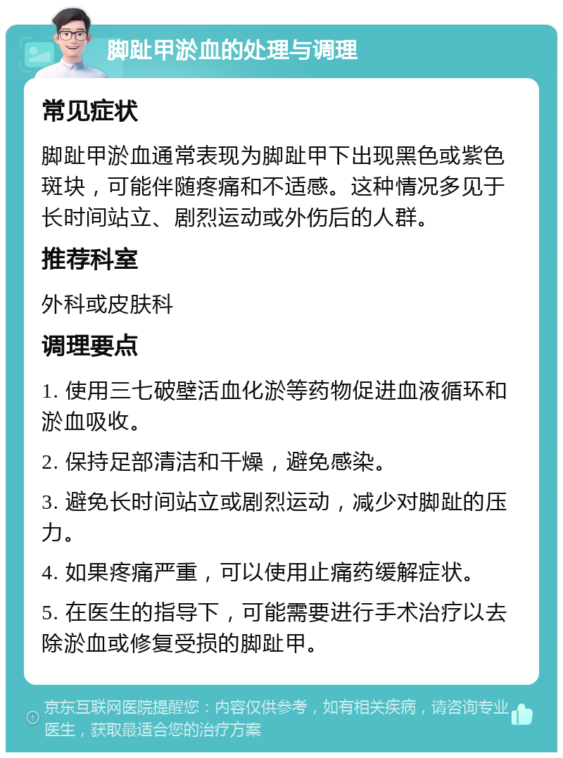 脚趾甲淤血的处理与调理 常见症状 脚趾甲淤血通常表现为脚趾甲下出现黑色或紫色斑块，可能伴随疼痛和不适感。这种情况多见于长时间站立、剧烈运动或外伤后的人群。 推荐科室 外科或皮肤科 调理要点 1. 使用三七破壁活血化淤等药物促进血液循环和淤血吸收。 2. 保持足部清洁和干燥，避免感染。 3. 避免长时间站立或剧烈运动，减少对脚趾的压力。 4. 如果疼痛严重，可以使用止痛药缓解症状。 5. 在医生的指导下，可能需要进行手术治疗以去除淤血或修复受损的脚趾甲。