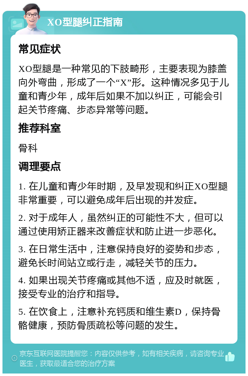 XO型腿纠正指南 常见症状 XO型腿是一种常见的下肢畸形，主要表现为膝盖向外弯曲，形成了一个“X”形。这种情况多见于儿童和青少年，成年后如果不加以纠正，可能会引起关节疼痛、步态异常等问题。 推荐科室 骨科 调理要点 1. 在儿童和青少年时期，及早发现和纠正XO型腿非常重要，可以避免成年后出现的并发症。 2. 对于成年人，虽然纠正的可能性不大，但可以通过使用矫正器来改善症状和防止进一步恶化。 3. 在日常生活中，注意保持良好的姿势和步态，避免长时间站立或行走，减轻关节的压力。 4. 如果出现关节疼痛或其他不适，应及时就医，接受专业的治疗和指导。 5. 在饮食上，注意补充钙质和维生素D，保持骨骼健康，预防骨质疏松等问题的发生。