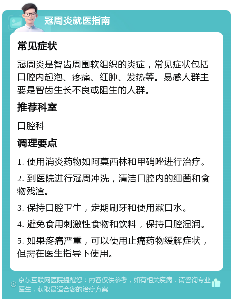 冠周炎就医指南 常见症状 冠周炎是智齿周围软组织的炎症，常见症状包括口腔内起泡、疼痛、红肿、发热等。易感人群主要是智齿生长不良或阻生的人群。 推荐科室 口腔科 调理要点 1. 使用消炎药物如阿莫西林和甲硝唑进行治疗。 2. 到医院进行冠周冲洗，清洁口腔内的细菌和食物残渣。 3. 保持口腔卫生，定期刷牙和使用漱口水。 4. 避免食用刺激性食物和饮料，保持口腔湿润。 5. 如果疼痛严重，可以使用止痛药物缓解症状，但需在医生指导下使用。