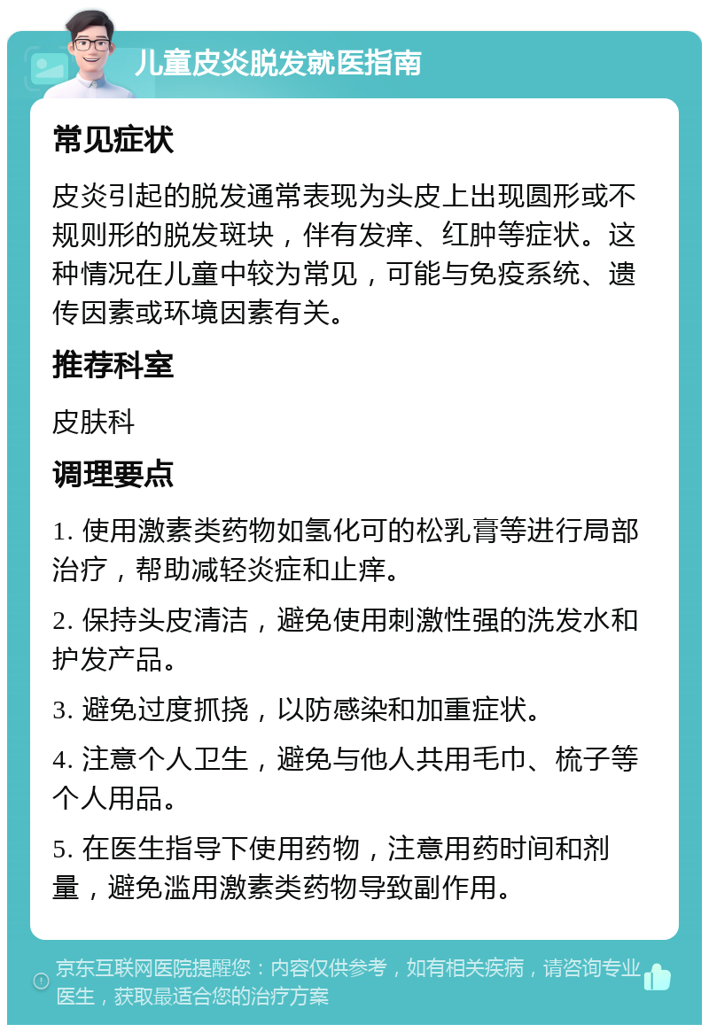 儿童皮炎脱发就医指南 常见症状 皮炎引起的脱发通常表现为头皮上出现圆形或不规则形的脱发斑块，伴有发痒、红肿等症状。这种情况在儿童中较为常见，可能与免疫系统、遗传因素或环境因素有关。 推荐科室 皮肤科 调理要点 1. 使用激素类药物如氢化可的松乳膏等进行局部治疗，帮助减轻炎症和止痒。 2. 保持头皮清洁，避免使用刺激性强的洗发水和护发产品。 3. 避免过度抓挠，以防感染和加重症状。 4. 注意个人卫生，避免与他人共用毛巾、梳子等个人用品。 5. 在医生指导下使用药物，注意用药时间和剂量，避免滥用激素类药物导致副作用。