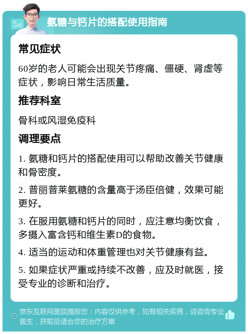 氨糖与钙片的搭配使用指南 常见症状 60岁的老人可能会出现关节疼痛、僵硬、肾虚等症状，影响日常生活质量。 推荐科室 骨科或风湿免疫科 调理要点 1. 氨糖和钙片的搭配使用可以帮助改善关节健康和骨密度。 2. 普丽普莱氨糖的含量高于汤臣倍健，效果可能更好。 3. 在服用氨糖和钙片的同时，应注意均衡饮食，多摄入富含钙和维生素D的食物。 4. 适当的运动和体重管理也对关节健康有益。 5. 如果症状严重或持续不改善，应及时就医，接受专业的诊断和治疗。