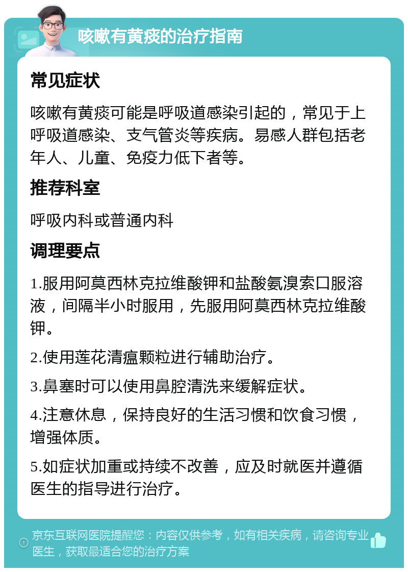 咳嗽有黄痰的治疗指南 常见症状 咳嗽有黄痰可能是呼吸道感染引起的，常见于上呼吸道感染、支气管炎等疾病。易感人群包括老年人、儿童、免疫力低下者等。 推荐科室 呼吸内科或普通内科 调理要点 1.服用阿莫西林克拉维酸钾和盐酸氨溴索口服溶液，间隔半小时服用，先服用阿莫西林克拉维酸钾。 2.使用莲花清瘟颗粒进行辅助治疗。 3.鼻塞时可以使用鼻腔清洗来缓解症状。 4.注意休息，保持良好的生活习惯和饮食习惯，增强体质。 5.如症状加重或持续不改善，应及时就医并遵循医生的指导进行治疗。