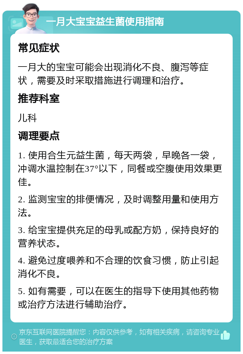 一月大宝宝益生菌使用指南 常见症状 一月大的宝宝可能会出现消化不良、腹泻等症状，需要及时采取措施进行调理和治疗。 推荐科室 儿科 调理要点 1. 使用合生元益生菌，每天两袋，早晚各一袋，冲调水温控制在37°以下，同餐或空腹使用效果更佳。 2. 监测宝宝的排便情况，及时调整用量和使用方法。 3. 给宝宝提供充足的母乳或配方奶，保持良好的营养状态。 4. 避免过度喂养和不合理的饮食习惯，防止引起消化不良。 5. 如有需要，可以在医生的指导下使用其他药物或治疗方法进行辅助治疗。