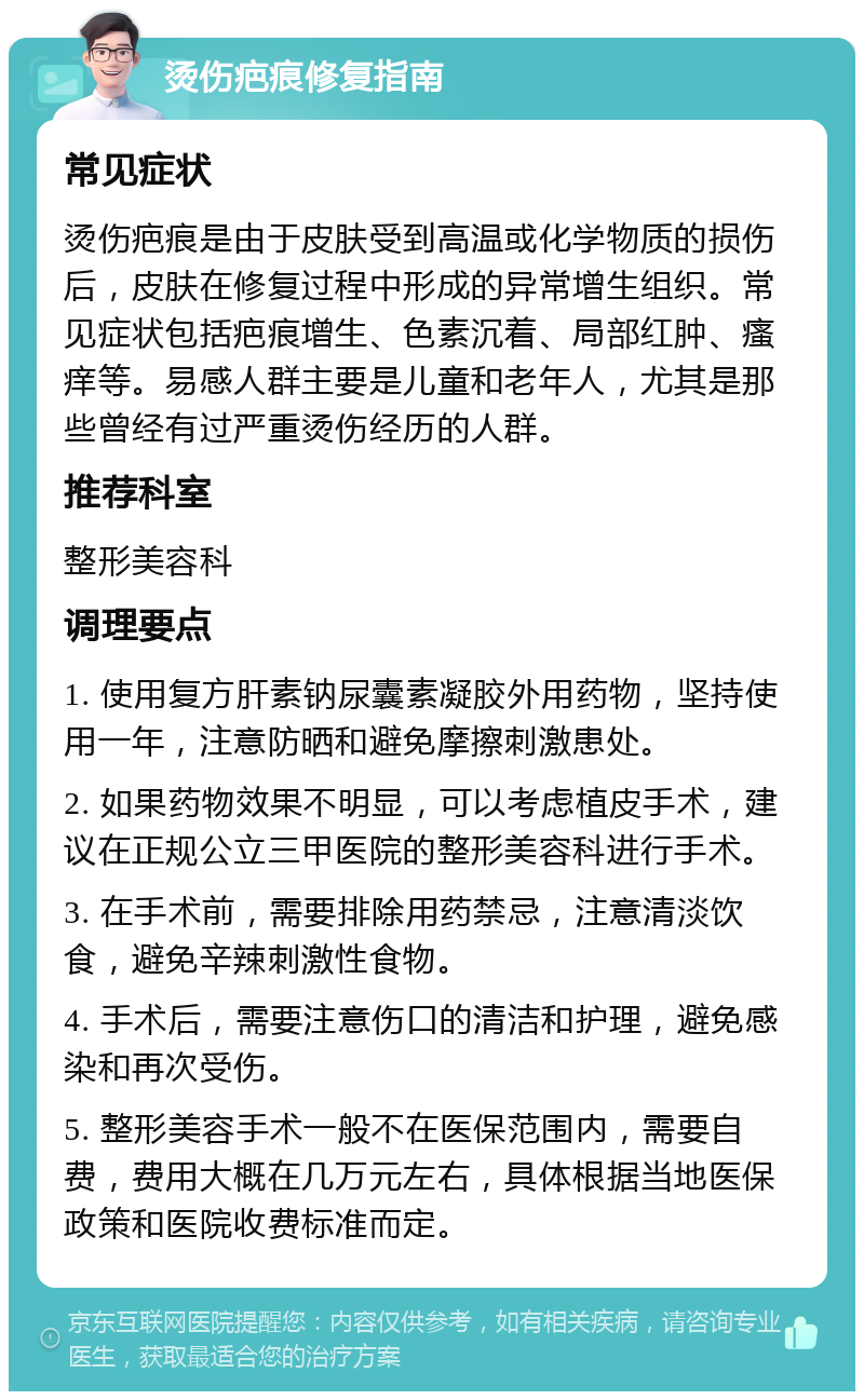 烫伤疤痕修复指南 常见症状 烫伤疤痕是由于皮肤受到高温或化学物质的损伤后，皮肤在修复过程中形成的异常增生组织。常见症状包括疤痕增生、色素沉着、局部红肿、瘙痒等。易感人群主要是儿童和老年人，尤其是那些曾经有过严重烫伤经历的人群。 推荐科室 整形美容科 调理要点 1. 使用复方肝素钠尿囊素凝胶外用药物，坚持使用一年，注意防晒和避免摩擦刺激患处。 2. 如果药物效果不明显，可以考虑植皮手术，建议在正规公立三甲医院的整形美容科进行手术。 3. 在手术前，需要排除用药禁忌，注意清淡饮食，避免辛辣刺激性食物。 4. 手术后，需要注意伤口的清洁和护理，避免感染和再次受伤。 5. 整形美容手术一般不在医保范围内，需要自费，费用大概在几万元左右，具体根据当地医保政策和医院收费标准而定。