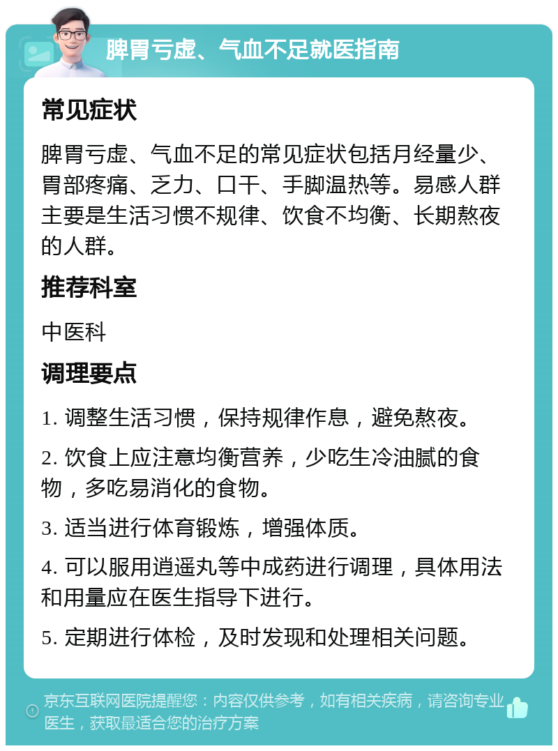 脾胃亏虚、气血不足就医指南 常见症状 脾胃亏虚、气血不足的常见症状包括月经量少、胃部疼痛、乏力、口干、手脚温热等。易感人群主要是生活习惯不规律、饮食不均衡、长期熬夜的人群。 推荐科室 中医科 调理要点 1. 调整生活习惯，保持规律作息，避免熬夜。 2. 饮食上应注意均衡营养，少吃生冷油腻的食物，多吃易消化的食物。 3. 适当进行体育锻炼，增强体质。 4. 可以服用逍遥丸等中成药进行调理，具体用法和用量应在医生指导下进行。 5. 定期进行体检，及时发现和处理相关问题。