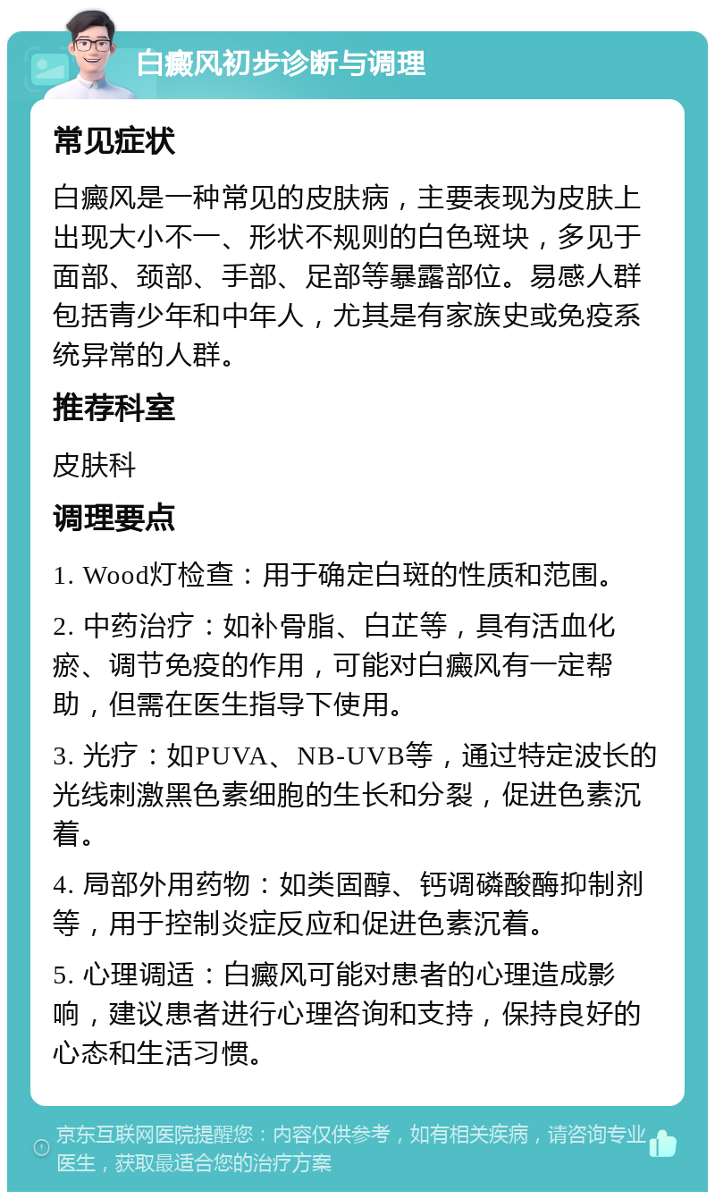 白癜风初步诊断与调理 常见症状 白癜风是一种常见的皮肤病，主要表现为皮肤上出现大小不一、形状不规则的白色斑块，多见于面部、颈部、手部、足部等暴露部位。易感人群包括青少年和中年人，尤其是有家族史或免疫系统异常的人群。 推荐科室 皮肤科 调理要点 1. Wood灯检查：用于确定白斑的性质和范围。 2. 中药治疗：如补骨脂、白芷等，具有活血化瘀、调节免疫的作用，可能对白癜风有一定帮助，但需在医生指导下使用。 3. 光疗：如PUVA、NB-UVB等，通过特定波长的光线刺激黑色素细胞的生长和分裂，促进色素沉着。 4. 局部外用药物：如类固醇、钙调磷酸酶抑制剂等，用于控制炎症反应和促进色素沉着。 5. 心理调适：白癜风可能对患者的心理造成影响，建议患者进行心理咨询和支持，保持良好的心态和生活习惯。