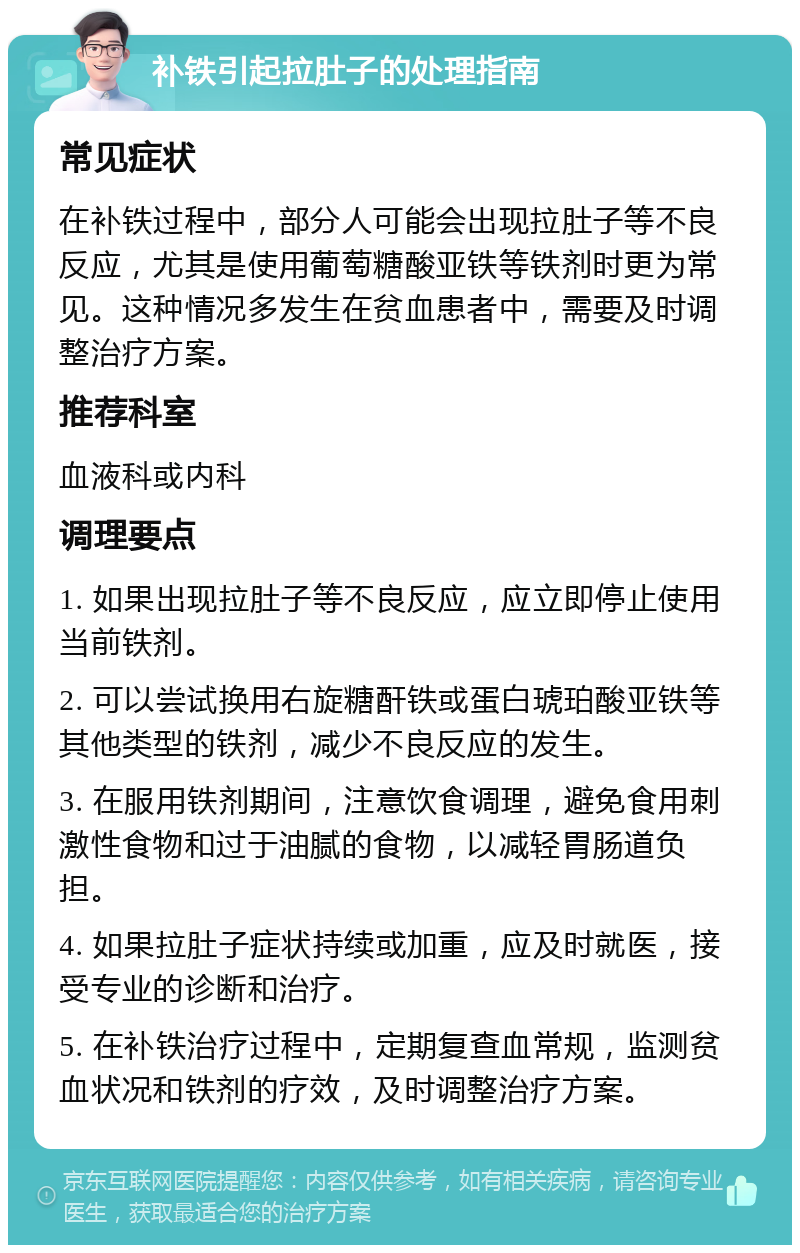 补铁引起拉肚子的处理指南 常见症状 在补铁过程中，部分人可能会出现拉肚子等不良反应，尤其是使用葡萄糖酸亚铁等铁剂时更为常见。这种情况多发生在贫血患者中，需要及时调整治疗方案。 推荐科室 血液科或内科 调理要点 1. 如果出现拉肚子等不良反应，应立即停止使用当前铁剂。 2. 可以尝试换用右旋糖酐铁或蛋白琥珀酸亚铁等其他类型的铁剂，减少不良反应的发生。 3. 在服用铁剂期间，注意饮食调理，避免食用刺激性食物和过于油腻的食物，以减轻胃肠道负担。 4. 如果拉肚子症状持续或加重，应及时就医，接受专业的诊断和治疗。 5. 在补铁治疗过程中，定期复查血常规，监测贫血状况和铁剂的疗效，及时调整治疗方案。