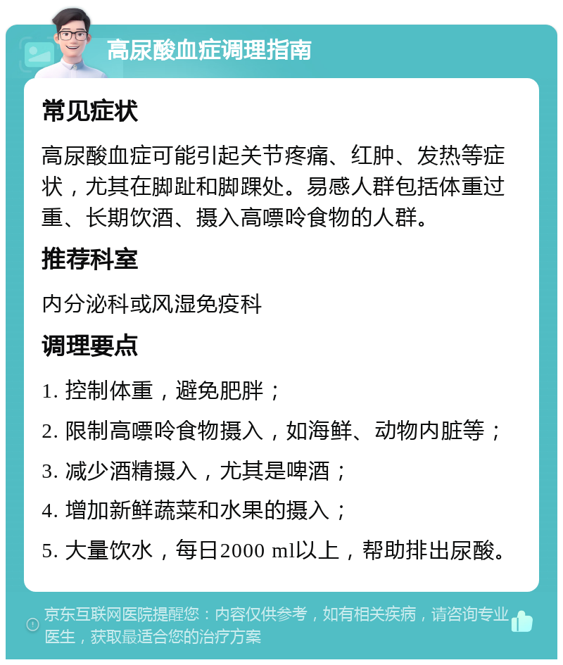 高尿酸血症调理指南 常见症状 高尿酸血症可能引起关节疼痛、红肿、发热等症状，尤其在脚趾和脚踝处。易感人群包括体重过重、长期饮酒、摄入高嘌呤食物的人群。 推荐科室 内分泌科或风湿免疫科 调理要点 1. 控制体重，避免肥胖； 2. 限制高嘌呤食物摄入，如海鲜、动物内脏等； 3. 减少酒精摄入，尤其是啤酒； 4. 增加新鲜蔬菜和水果的摄入； 5. 大量饮水，每日2000 ml以上，帮助排出尿酸。