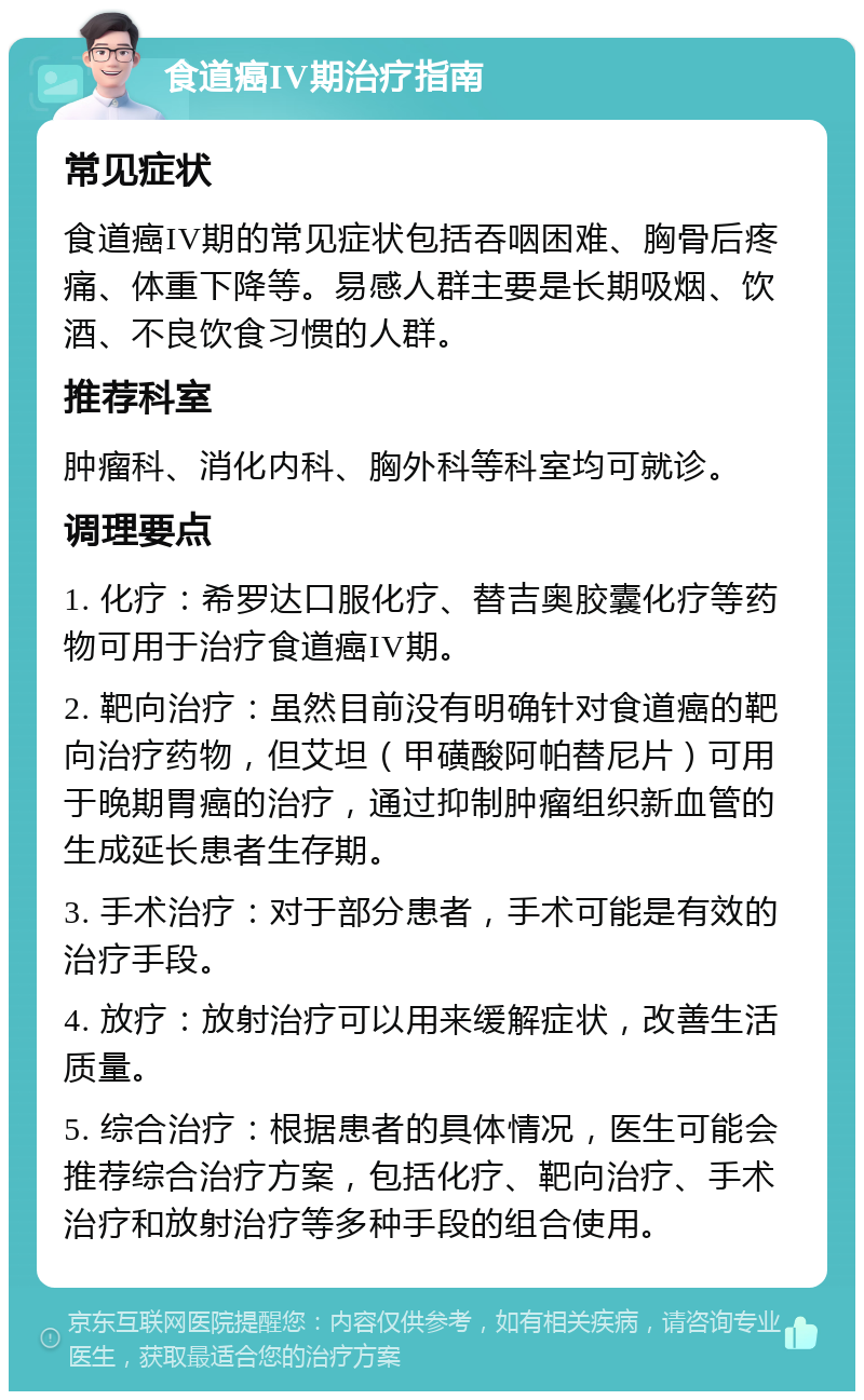 食道癌IV期治疗指南 常见症状 食道癌IV期的常见症状包括吞咽困难、胸骨后疼痛、体重下降等。易感人群主要是长期吸烟、饮酒、不良饮食习惯的人群。 推荐科室 肿瘤科、消化内科、胸外科等科室均可就诊。 调理要点 1. 化疗：希罗达口服化疗、替吉奥胶囊化疗等药物可用于治疗食道癌IV期。 2. 靶向治疗：虽然目前没有明确针对食道癌的靶向治疗药物，但艾坦（甲磺酸阿帕替尼片）可用于晚期胃癌的治疗，通过抑制肿瘤组织新血管的生成延长患者生存期。 3. 手术治疗：对于部分患者，手术可能是有效的治疗手段。 4. 放疗：放射治疗可以用来缓解症状，改善生活质量。 5. 综合治疗：根据患者的具体情况，医生可能会推荐综合治疗方案，包括化疗、靶向治疗、手术治疗和放射治疗等多种手段的组合使用。