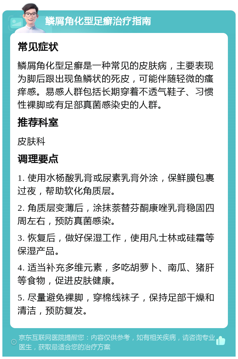 鳞屑角化型足癣治疗指南 常见症状 鳞屑角化型足癣是一种常见的皮肤病，主要表现为脚后跟出现鱼鳞状的死皮，可能伴随轻微的瘙痒感。易感人群包括长期穿着不透气鞋子、习惯性裸脚或有足部真菌感染史的人群。 推荐科室 皮肤科 调理要点 1. 使用水杨酸乳膏或尿素乳膏外涂，保鲜膜包裹过夜，帮助软化角质层。 2. 角质层变薄后，涂抹萘替芬酮康唑乳膏稳固四周左右，预防真菌感染。 3. 恢复后，做好保湿工作，使用凡士林或硅霜等保湿产品。 4. 适当补充多维元素，多吃胡萝卜、南瓜、猪肝等食物，促进皮肤健康。 5. 尽量避免裸脚，穿棉线袜子，保持足部干燥和清洁，预防复发。