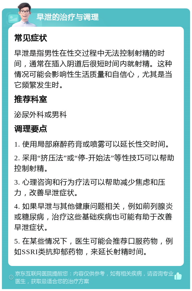 早泄的治疗与调理 常见症状 早泄是指男性在性交过程中无法控制射精的时间，通常在插入阴道后很短时间内就射精。这种情况可能会影响性生活质量和自信心，尤其是当它频繁发生时。 推荐科室 泌尿外科或男科 调理要点 1. 使用局部麻醉药膏或喷雾可以延长性交时间。 2. 采用“挤压法”或“停-开始法”等性技巧可以帮助控制射精。 3. 心理咨询和行为疗法可以帮助减少焦虑和压力，改善早泄症状。 4. 如果早泄与其他健康问题相关，例如前列腺炎或糖尿病，治疗这些基础疾病也可能有助于改善早泄症状。 5. 在某些情况下，医生可能会推荐口服药物，例如SSRI类抗抑郁药物，来延长射精时间。